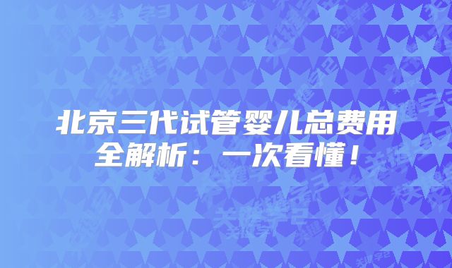 北京三代试管婴儿总费用全解析：一次看懂！