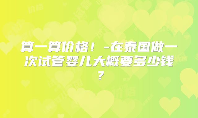 算一算价格！-在泰国做一次试管婴儿大概要多少钱？