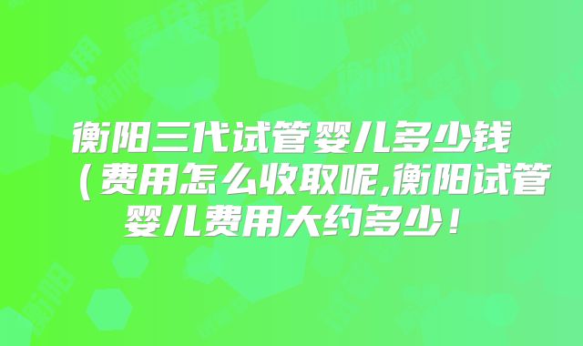 衡阳三代试管婴儿多少钱(费用怎么收取呢,衡阳试管婴儿费用大约多少!
