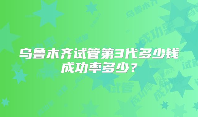 乌鲁木齐试管第3代多少钱成功率多少？