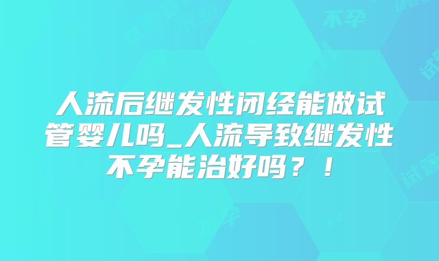 人流后继发性闭经能做试管婴儿吗_人流导致继发性不孕能治好吗？！