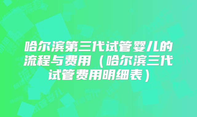 哈尔滨第三代试管婴儿的流程与费用（哈尔滨三代试管费用明细表）