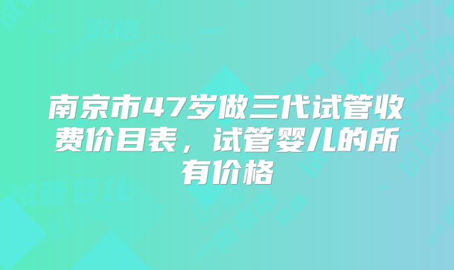 南京市47岁做三代试管收费价目表,试管婴儿的所有价格