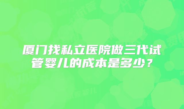 厦门找私立医院做三代试管婴儿的成本是多少？