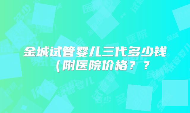 金城试管婴儿三代多少钱(附医院价格??