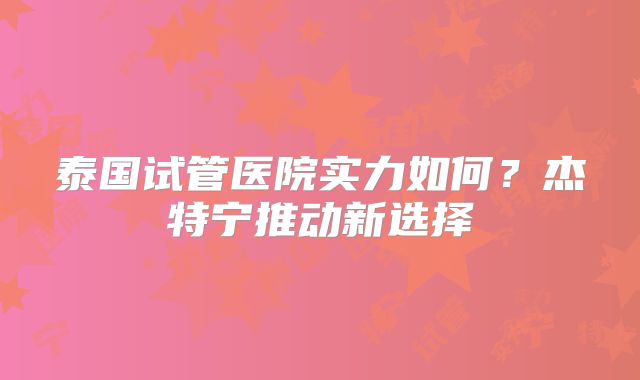 泰国试管医院实力如何？杰特宁推动新选择
