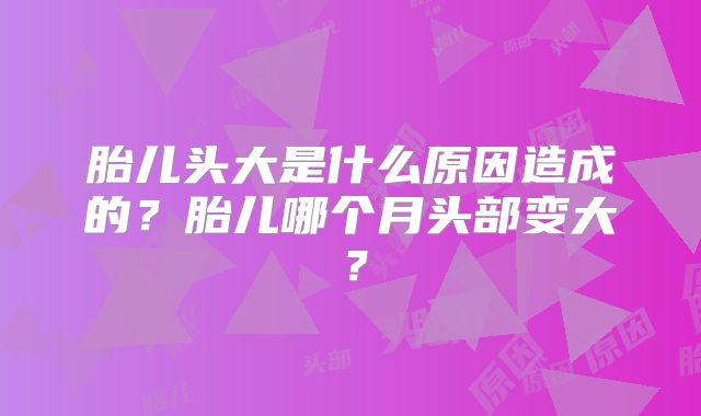 胎儿头大是什么原因造成的？胎儿哪个月头部变大？