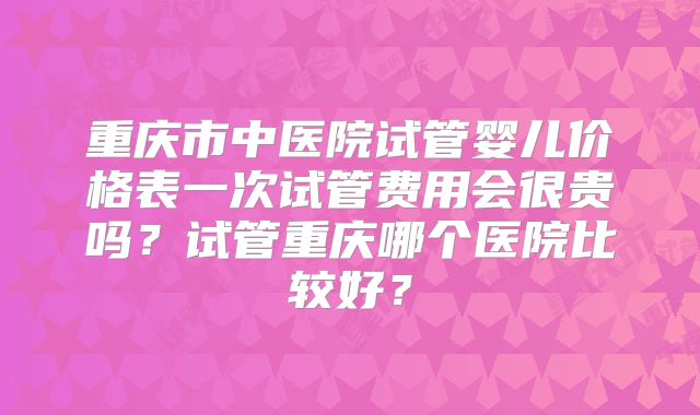 重庆市中医院试管婴儿价格表一次试管费用会很贵吗？试管重庆哪个医院比较好？