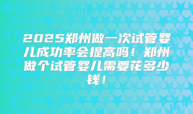 2025郑州做一次试管婴儿成功率会提高吗!郑州做个试管婴儿需要花多少钱!