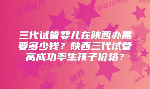 三代试管婴儿在陕西办需要多少钱?陕西三代试管高成功率生孩子价格?