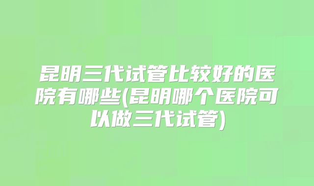 昆明三代试管比较好的医院有哪些(昆明哪个医院可以做三代试管)