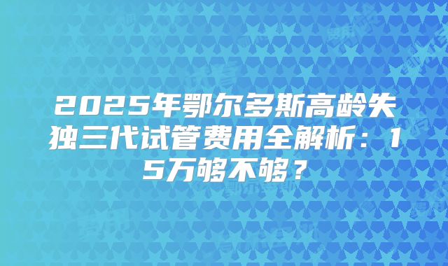 2025年鄂尔多斯高龄失独三代试管费用全解析：15万够不够？