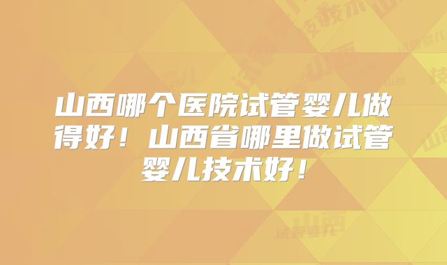 山西哪个医院试管婴儿做得好!山西省哪里做试管婴儿技术好!