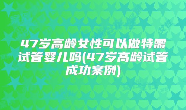 47岁高龄女性可以做特需试管婴儿吗(47岁高龄试管成功案例)
