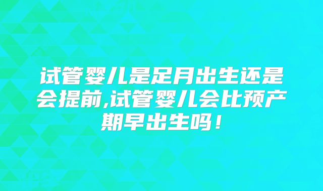 试管婴儿是足月出生还是会提前,试管婴儿会比预产期早出生吗!