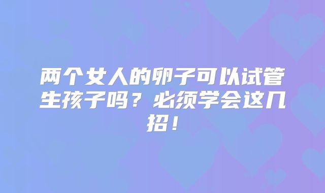 两个女人的卵子可以试管生孩子吗?必须学会这几招!