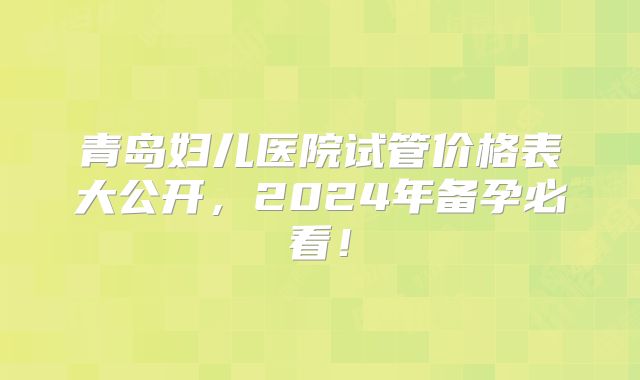 青岛妇儿医院试管价格表大公开，2024年备孕必看！