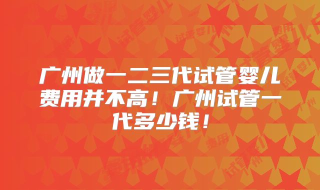 广州做一二三代试管婴儿费用并不高！广州试管一代多少钱！