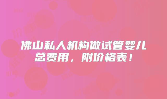 佛山私人机构做试管婴儿总费用,附价格表!