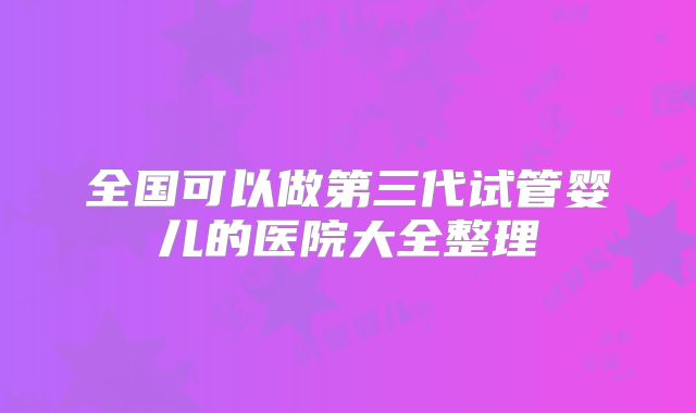 全国可以做第三代试管婴儿的医院大全整理