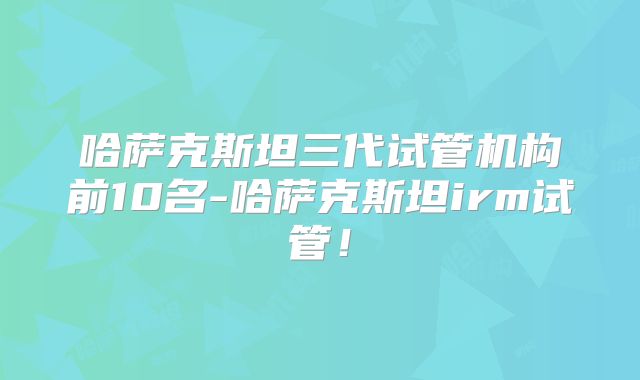 哈萨克斯坦三代试管机构前10名-哈萨克斯坦irm试管！
