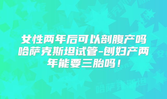 女性两年后可以剖腹产吗哈萨克斯坦试管-刨妇产两年能要三胎吗！
