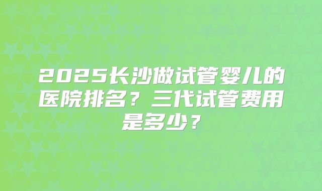 2025长沙做试管婴儿的医院排名?三代试管费用是多少?
