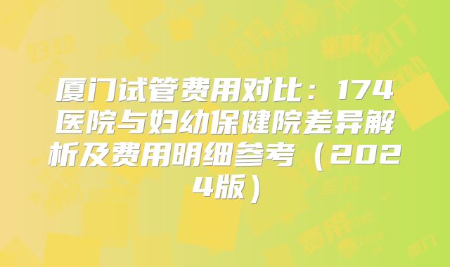 厦门试管费用对比:174医院与妇幼保健院差异解析及费用明细参考(2024版)