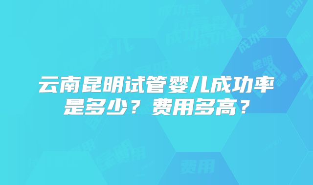 云南昆明试管婴儿成功率是多少？费用多高？