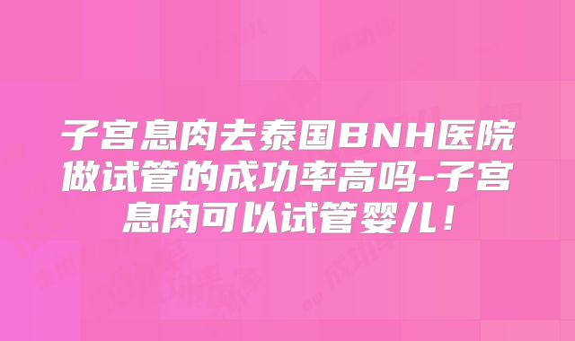 子宫息肉去泰国BNH医院做试管的成功率高吗-子宫息肉可以试管婴儿!