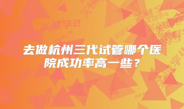 去做杭州三代试管哪个医院成功率高一些？