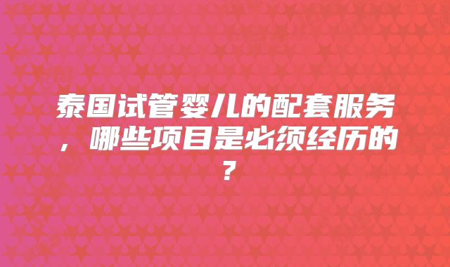 泰国试管婴儿的配套服务,哪些项目是必须经历的?