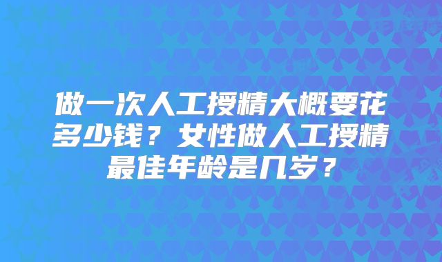 做一次人工授精大概要花多少钱？女性做人工授精最佳年龄是几岁？