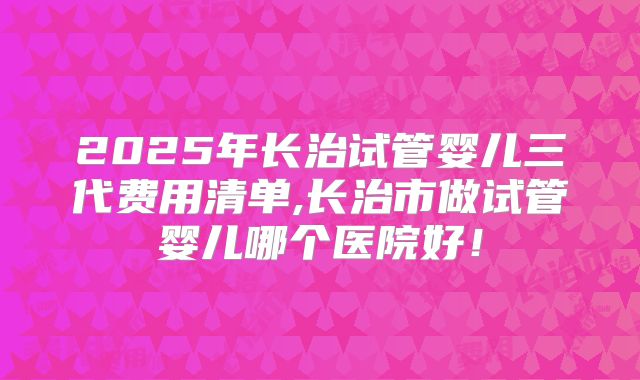 2025年长治试管婴儿三代费用清单,长治市做试管婴儿哪个医院好！