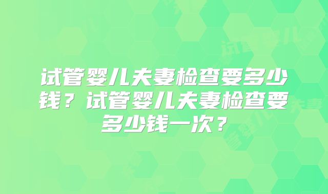 试管婴儿夫妻检查要多少钱?试管婴儿夫妻检查要多少钱一次?