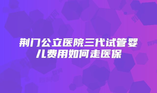 荆门公立医院三代试管婴儿费用如何走医保
