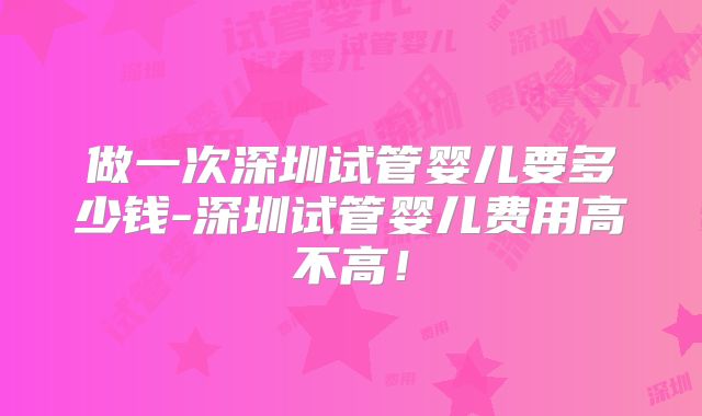 做一次深圳试管婴儿要多少钱-深圳试管婴儿费用高不高！