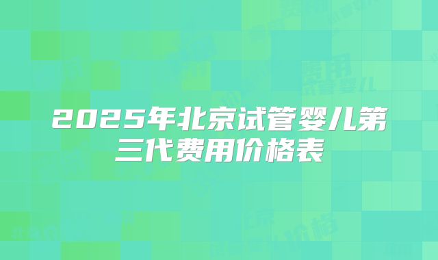 2025年北京试管婴儿第三代费用价格表
