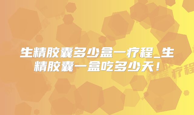 生精胶囊多少盒一疗程_生精胶囊一盒吃多少天!