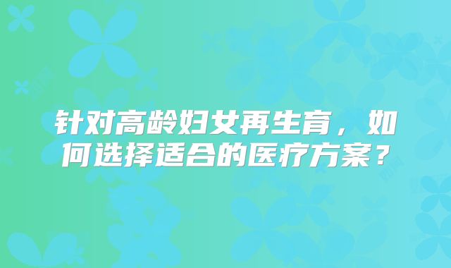 针对高龄妇女再生育，如何选择适合的医疗方案？