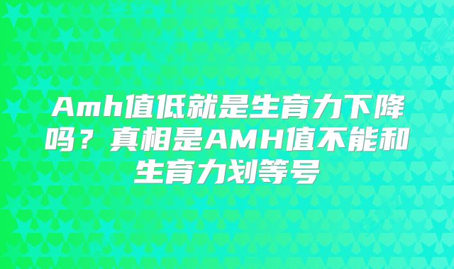 Amh值低就是生育力下降吗?真相是AMH值不能和生育力划等号
