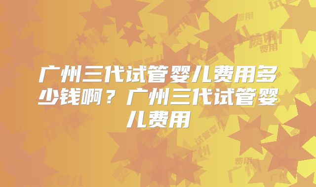 广州三代试管婴儿费用多少钱啊?广州三代试管婴儿费用