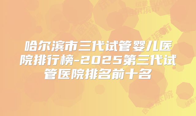 哈尔滨市三代试管婴儿医院排行榜-2025第三代试管医院排名前十名