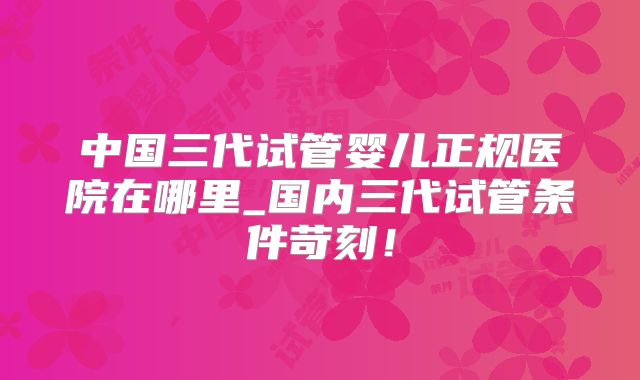 中国三代试管婴儿正规医院在哪里_国内三代试管条件苛刻!