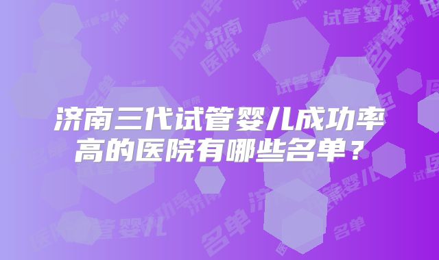 济南三代试管婴儿成功率高的医院有哪些名单?