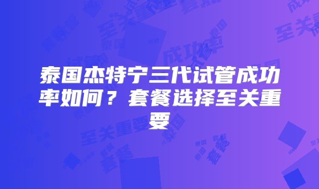 泰国杰特宁三代试管成功率如何？套餐选择至关重要