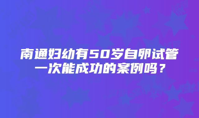 南通妇幼有50岁自卵试管一次能成功的案例吗?