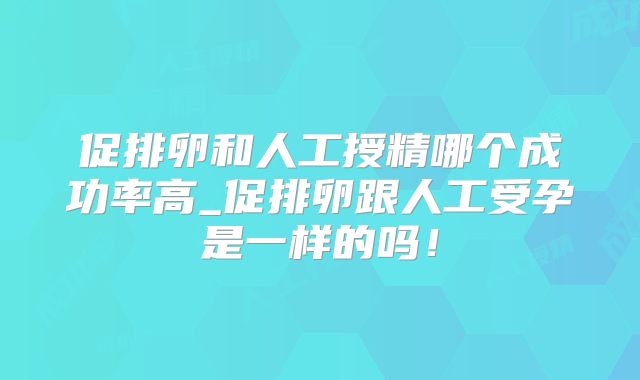 促排卵和人工授精哪个成功率高_促排卵跟人工受孕是一样的吗！