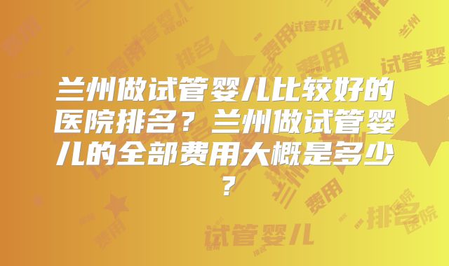 兰州做试管婴儿比较好的医院排名？兰州做试管婴儿的全部费用大概是多少？