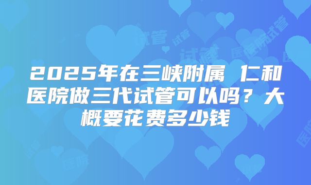2025年在三峡附属 仁和医院做三代试管可以吗？大概要花费多少钱